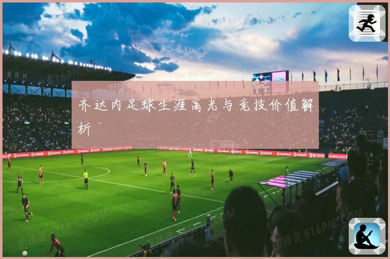 齐达内足球生涯高光与竞技价值解析