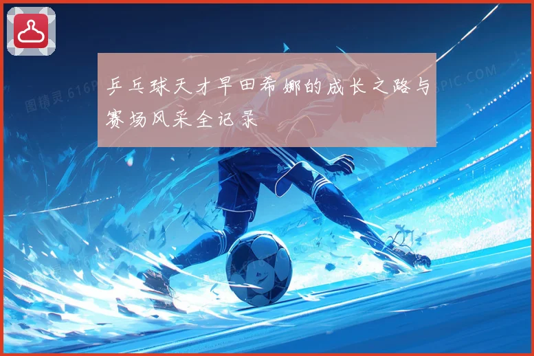 乒乓球天才早田希娜的成长之路与赛场风采全记录
