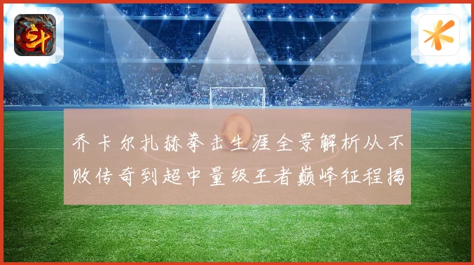 乔卡尔扎赫拳击生涯全景解析从不败传奇到超中量级王者巅峰征程揭秘