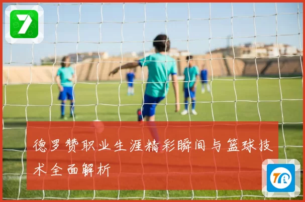 德罗赞职业生涯精彩瞬间与篮球技术全面解析