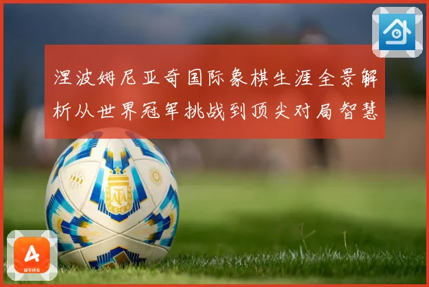 涅波姆尼亚奇国际象棋生涯全景解析从世界冠军挑战到顶尖对局智慧