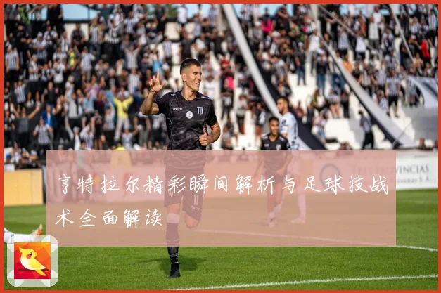 亨特拉尔精彩瞬间解析与足球技战术全面解读