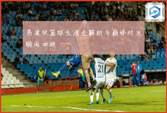 易建联篮球生涯全解析与巅峰对决瞬间回顾
