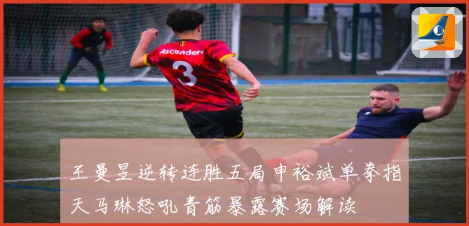 王曼昱逆转连胜五局申裕斌单拳指天马琳怒吼青筋暴露赛场解读