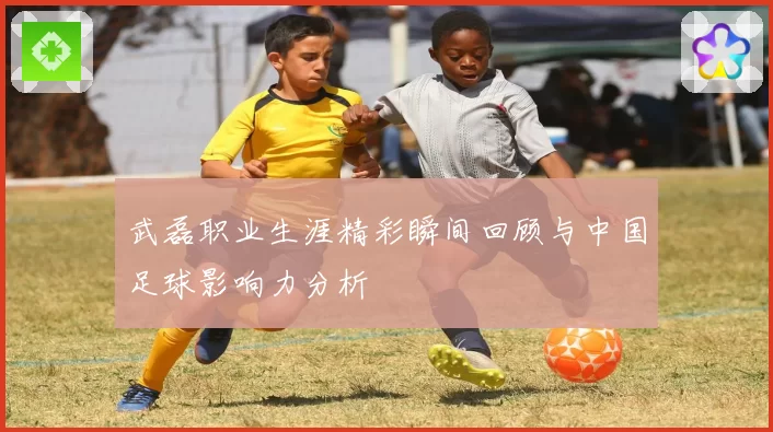 武磊职业生涯精彩瞬间回顾与中国足球影响力分析