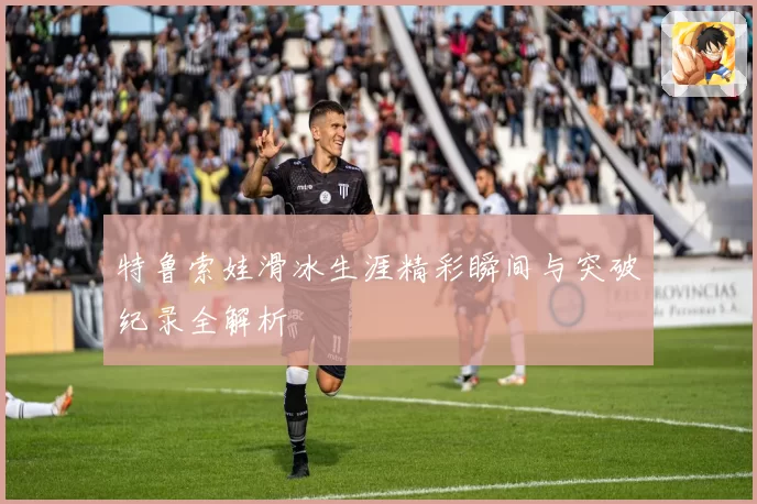特鲁索娃滑冰生涯精彩瞬间与突破纪录全解析
