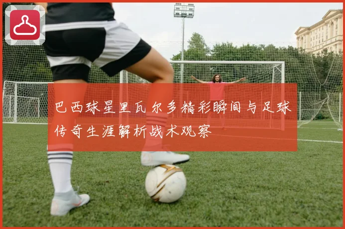巴西球星里瓦尔多精彩瞬间与足球传奇生涯解析战术观察