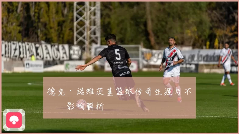 德克·诺维茨基篮球传奇生涯与不朽影响解析