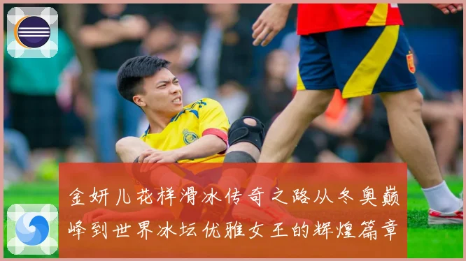 金妍儿花样滑冰传奇之路从冬奥巅峰到世界冰坛优雅女王的辉煌篇章