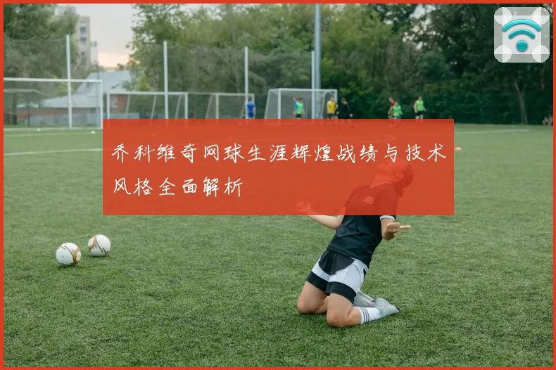 乔科维奇网球生涯辉煌战绩与技术风格全面解析