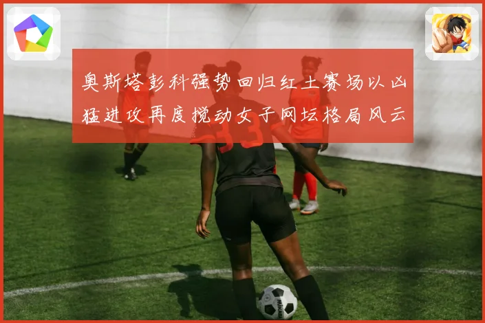 奥斯塔彭科强势回归红土赛场以凶猛进攻再度搅动女子网坛格局风云