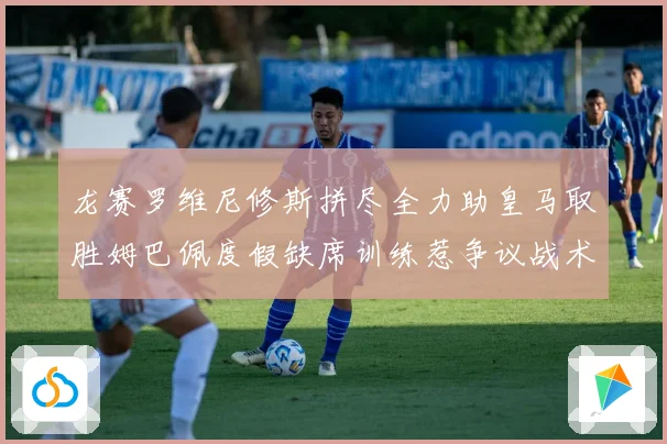 龙赛罗维尼修斯拼尽全力助皇马取胜姆巴佩度假缺席训练惹争议战术观察