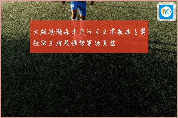 女版杨瀚森李月汝五分零数据飞翼轻取王牌展强势赛场复盘