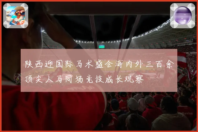 陕西迎国际马术盛会海内外三百余顶尖人马同场竞技成长观察