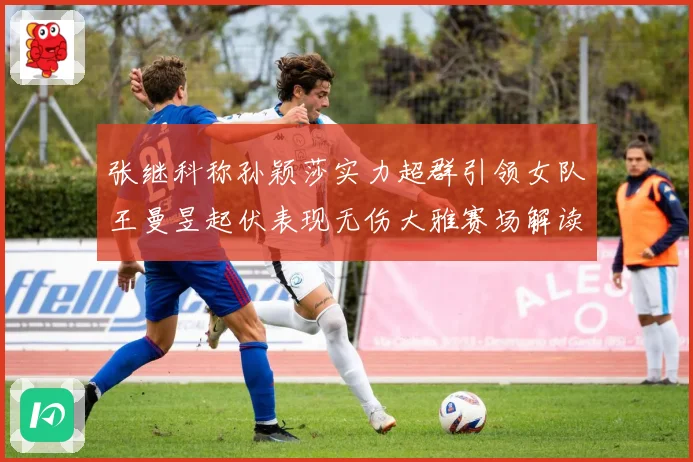 张继科称孙颖莎实力超群引领女队王曼昱起伏表现无伤大雅赛场解读