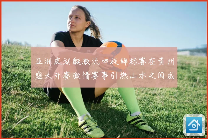 亚洲皮划艇激流回旋锦标赛在贵州盛大开赛激情赛事引燃山水之间成长观察