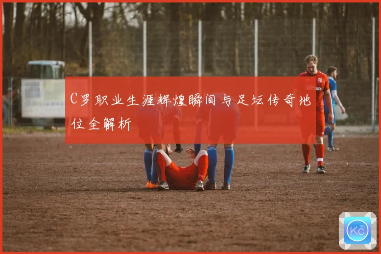 C罗职业生涯辉煌瞬间与足坛传奇地位全解析