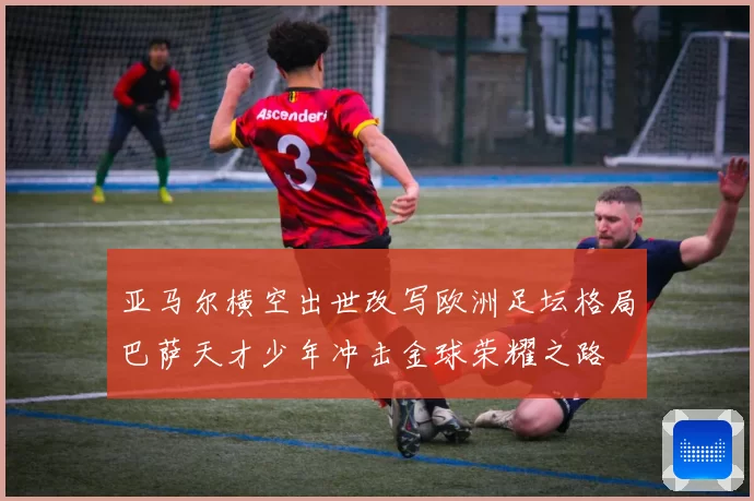 亚马尔横空出世改写欧洲足坛格局巴萨天才少年冲击金球荣耀之路