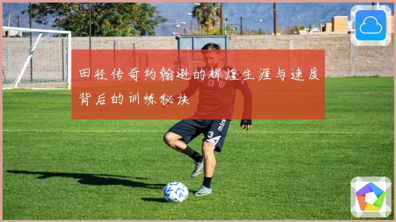 田径传奇约翰逊的辉煌生涯与速度背后的训练秘诀