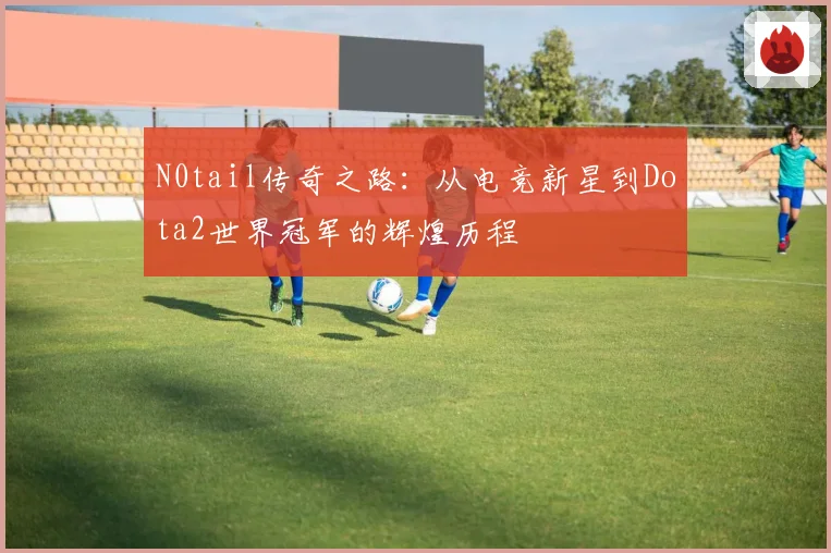 N0tail传奇之路：从电竞新星到Dota2世界冠军的辉煌历程