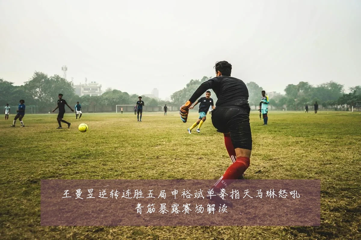 王曼昱逆转连胜五局申裕斌单拳指天马琳怒吼青筋暴露赛场解读