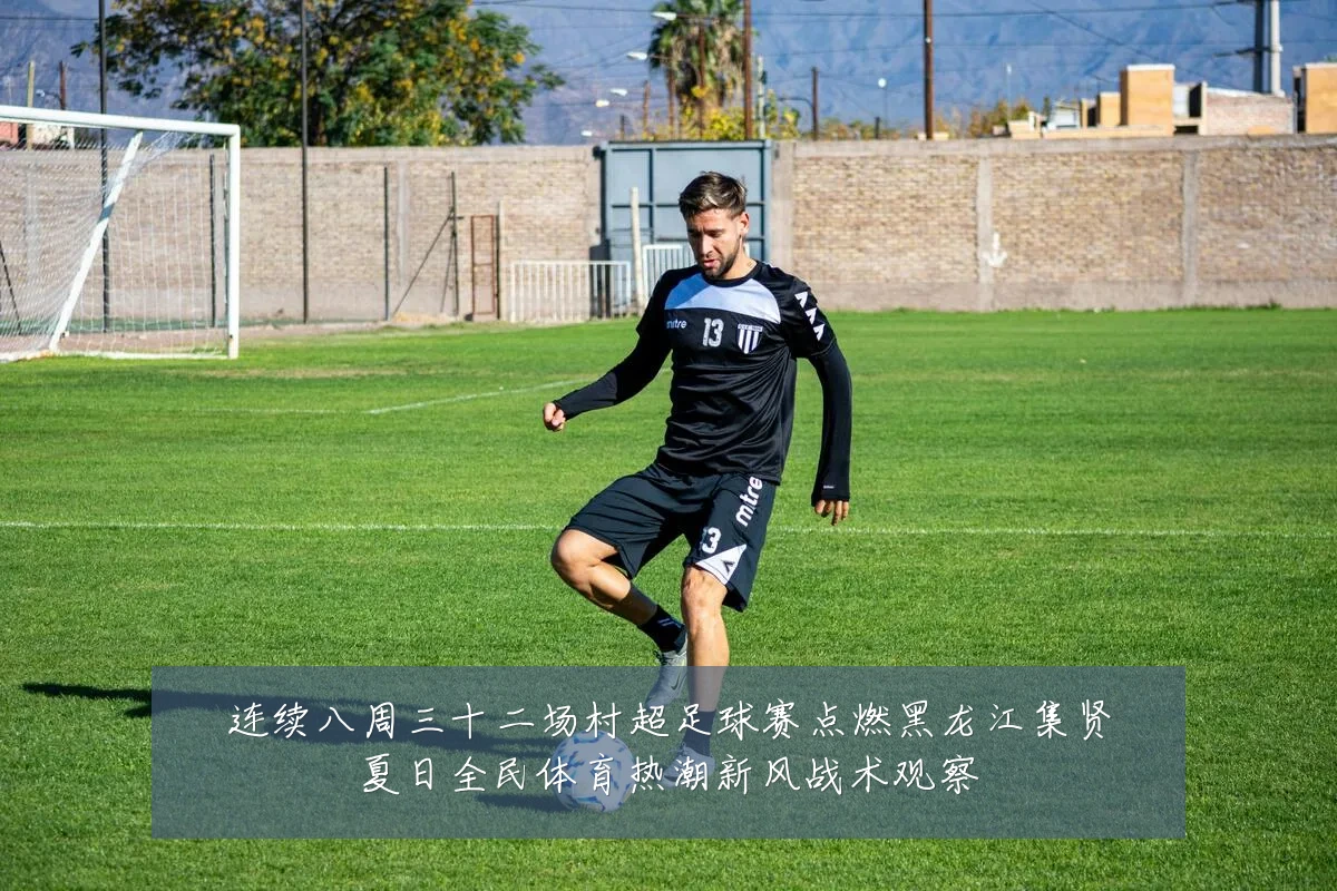 连续八周三十二场村超足球赛点燃黑龙江集贤夏日全民体育热潮新风战术观察