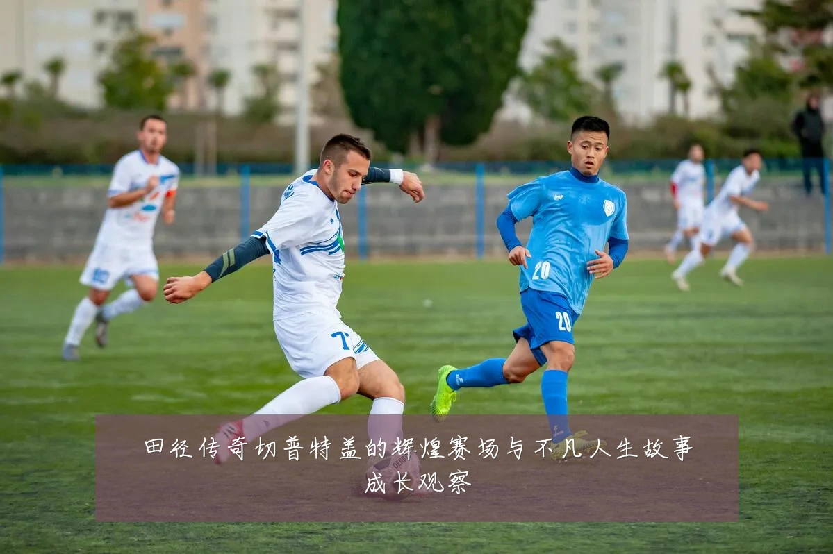 田径传奇切普特盖的辉煌赛场与不凡人生故事成长观察